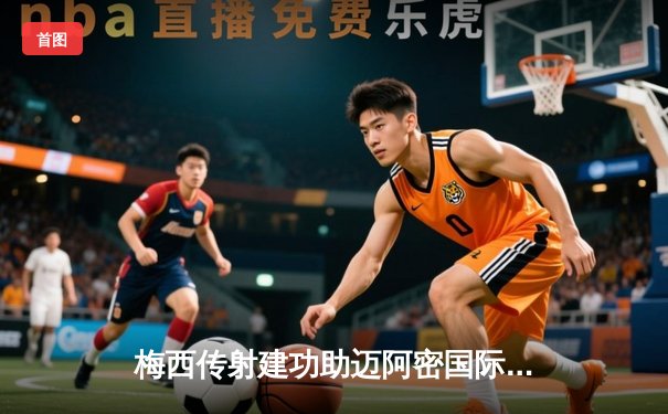 梅西传射建功助迈阿密国际3-1逆转奥兰多城，豪取联赛五连胜