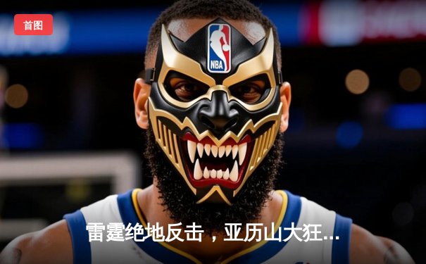 雷霆绝地反击，亚历山大狂砍42分带领球队完成20分逆转