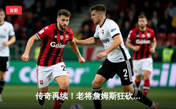 传奇再续！老将詹姆斯狂砍40分率湖人加时逆转掘金，斩获生涯第40000分里程碑