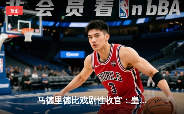 马德里德比戏剧性收官：皇马补时绝杀3-2力克马竞，维尼修斯传射建功