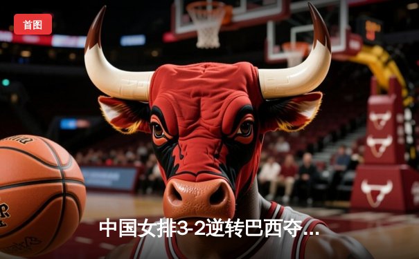 中国女排3-2逆转巴西夺冠，朱婷狂砍38分创纪录