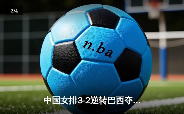中国女排3-2逆转巴西夺冠，朱婷狂砍38分创纪录 - 2